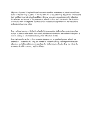 Majority of people living in villages have understood the importance of education and know
that it is the only way to get rid of poverty. But due to lack of money they are not able to send
their children to private schools and hence depend upon government schools for education
but what we see in some of the government schools is there only one teacher for the entire
school and there is not proper facilities for the students as compared to the private schools
and one another issue is that
Every village is not provided with school which means that students have to go to another
village to get education and it also creates problem and usually do not send their daughters to
school, leading to a failure in achieving rural education in India
Poverty is another setback. Government schools are not as good and private schools are
expensive. This results in a very low number of students actually clearing their secondary
education and taking admission in a college for further studies. So, the drop-out-rate at the
secondary level is extremely high in villages.
 