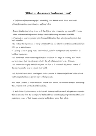 “Objectives of community development report”
The very basis objective of this project is that every child I meet should secure their future
in life and some other major objectives are listed below
1.To provide education in free of cost to all the children lying between the age group of 6-14 years
2.all the student must complete their primary education even they aren’t able to afford it.
3. it’s also gives equal opportunity to the female child to attend their schooling and complete their
basis education.
4.To realize the importance of Early Childhood Care and education and looks at th complete
0-14 age as a continuum
5. Develop skills in group work, collaboration, conflict management and importance of
building friendships.
6.To make them aware of the importance of education and helps in securing their future
and also makes their parents aware what’s the role of education who are illiterate.
7.To end the social gap between the poor and rich as of this even the poorest section of
the society are also able to educate their child.
8.To inculcate value-based learning that allows children an opportunity to work for each other’s
well being rather than to permit mere selfish pursuits.
9.To allow children to learn about and master their natural environment in order to develop
their potential both spiritually and materially.
10. And above all, the future of india depends upon their children so it’s important to educate
them as any one from the society have the talent to do something big or great in his life And to
make them aware of their hidden potential and to know about their talent.
 
