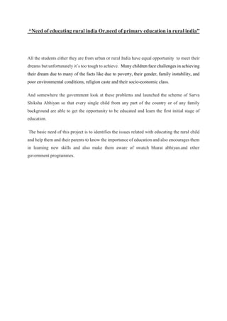 “Need of educating rural india Or,need of primary education in rural india”
All the students either they are from urban or rural India have equal opportunity to meet their
dreams but unfortunately it’s too tough to achieve. Many children face challenges in achieving
their dream due to many of the facts like due to poverty, their gender, family instability, and
poor environmental conditions, religion caste and their socio-economic class.
And somewhere the government look at these problems and launched the scheme of Sarva
Shiksha Abhiyan so that every single child from any part of the country or of any family
background are able to get the opportunity to be educated and learn the first initial stage of
education.
The basic need of this project is to identifies the issues related with educating the rural child
and help them and their parents to know the importance of education and also encourages them
in learning new skills and also make them aware of swatch bharat abhiyan.and other
government programmes.
 