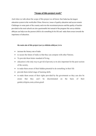 “Scope of this project work”
And when we talk about the scope of this project we all know that India has the largest
education system in the world after China. However, issues of quality education and access remain
Challenges in some parts of the country and even the recruitment process and the quality of teacher
provided in the rural schools are also questionable but instead of the program like sarvya shiksha
abhiyan can help even the poorest child to do something In his life and make them aware towards the
importance of education.
the main aim of this project (sarvya shiksha abhiyan ) is to
• increase the literacy rate of india
• to secure the future of india so that they can compete with other Nations.
• To provide them better standard of living
• education is the only way to get rid of poverty so its also important for the poor section
of the society.
• to make them aware of their hidden potential to do something in their life
• provide them initial stage of learning skills
• to make them aware of their rights provided by the government so they can also be
aware that they can’t be discriminated on the basis of their
gender,religion,caste,colour,greed.
 