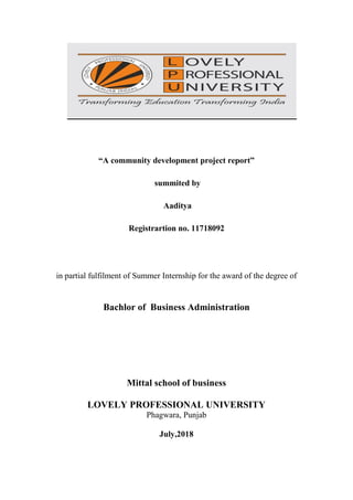 “A community development project report”
summited by
Aaditya
Registrartion no. 11718092
in partial fulfilment of Summer Internship for the award of the degree of
Bachlor of Business Administration
Mittal school of business
LOVELY PROFESSIONAL UNIVERSITY
Phagwara, Punjab
July,2018
 