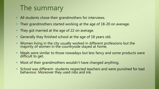 The summary
• All students chose their grandmothers for interviews.
• Their grandmothers started working at the age of 18-20 on average.
• They got married at the age of 22 on average.
• Generally they finished school at the age of 18 years old.
• Women living in the city usually worked in different professions but the
majority of women in the countryside stayed at home.
• Meals were similar to those nowadays but less fancy and some products were
difficult to get.
• Most of their grandmothers wouldn’t have changed anything.
• School was different- students respected teachers and were punished for bad
behaviour. Moreover they used nibs and ink.
 