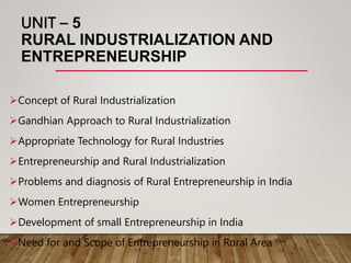 UNIT – 5
RURAL INDUSTRIALIZATION AND
ENTREPRENEURSHIP
Concept of Rural Industrialization
Gandhian Approach to Rural Industrialization
Appropriate Technology for Rural Industries
Entrepreneurship and Rural Industrialization
Problems and diagnosis of Rural Entrepreneurship in India
Women Entrepreneurship
Development of small Entrepreneurship in India
Need for and Scope of Entrepreneurship in Rural Area
 