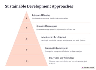 Sustainable Development Approaches
1
Integrated Planning
Combines environmental, social, and economic goals.
2
Resource Management
Conserving natural resources and promoting efficient use.
3
Infrastructure Development
Investing in sustainable transportation, energy, and water systems.
4
Community Engagement
Empowering residents and fostering local participation.
5
Innovation and Technology
Adopting green technologies and promoting sustainable
practices.
 