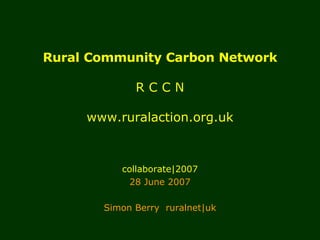 Rural Community Carbon Network R C C N www.ruralaction.org.uk collaborate|2007 28 June 2007 Simon Berry  ruralnet|uk 