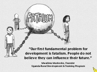 “Our first fundamental problem for
development is fatalism. People do not
believe they can influence their future.”
            Mwalimu Musheshe, Founder
    Uganda Rural Development & Training Program
 