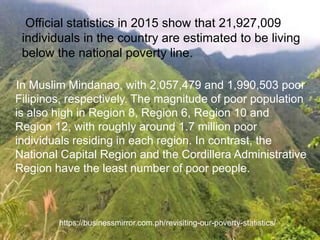 In Muslim Mindanao, with 2,057,479 and 1,990,503 poor
Filipinos, respectively. The magnitude of poor population
is also high in Region 8, Region 6, Region 10 and
Region 12, with roughly around 1.7 million poor
individuals residing in each region. In contrast, the
National Capital Region and the Cordillera Administrative
Region have the least number of poor people.
https://businessmirror.com.ph/revisiting-our-poverty-statistics/
Official statistics in 2015 show that 21,927,009
individuals in the country are estimated to be living
below the national poverty line.
 