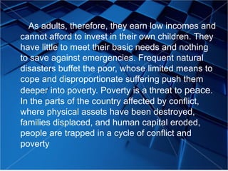 As adults, therefore, they earn low incomes and
cannot afford to invest in their own children. They
have little to meet their basic needs and nothing
to save against emergencies. Frequent natural
disasters buffet the poor, whose limited means to
cope and disproportionate suffering push them
deeper into poverty. Poverty is a threat to peace.
In the parts of the country affected by conflict,
where physical assets have been destroyed,
families displaced, and human capital eroded,
people are trapped in a cycle of conflict and
poverty
 