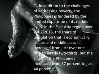 In addition to the challenges
of addressing poverty, the
Philippines is hindered by the
limited expansion of its middle
class. In the East Asia region over
2002-2015, the share of
population that is economically
secure and middle class
increased from just over one
fifth to nearly two-thirds, but the
share in the Philippines
increased from 37 percent to just
44 percent.
 