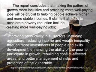 The report concludes that making the pattern of
growth more inclusive and providing more well-paying
jobs will be crucial to helping people achieve higher
and more stable incomes. It claims that steps to
accelerate poverty reduction include
creating more well-paying jobs;
improving productivity in all sectors, including
agriculture; reducing income and wealth inequality
through more investments in people and skills
development, enhancing the ability of the poor to
participate in growth; rebuilding conflict-affected
areas; and better management of risks and
protection of the vulnerable.
https://openknowledge.worldbank.org/handle/10986/29960?show=full
 