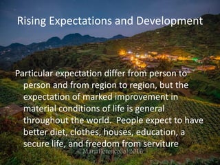 Rising Expectations and Development
Particular expectation differ from person to
person and from region to region, but the
expectation of marked improvement in
material conditions of life is general
throughout the world. People expect to have
better diet, clothes, houses, education, a
secure life, and freedom from serviture
 