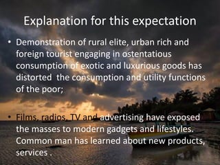 Explanation for this expectation
• Demonstration of rural elite, urban rich and
foreign tourist engaging in ostentatious
consumption of exotic and luxurious goods has
distorted the consumption and utility functions
of the poor;
• Films, radios, TV and advertising have exposed
the masses to modern gadgets and lifestyles.
Common man has learned about new products,
services .
 