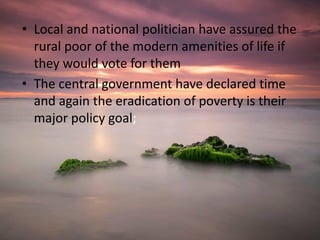 • Local and national politician have assured the
rural poor of the modern amenities of life if
they would vote for them
• The central government have declared time
and again the eradication of poverty is their
major policy goal;
 