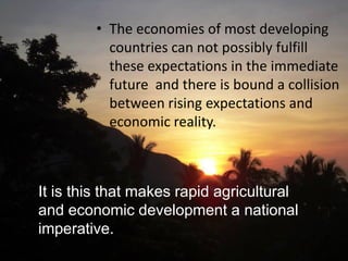 • The economies of most developing
countries can not possibly fulfill
these expectations in the immediate
future and there is bound a collision
between rising expectations and
economic reality.
It is this that makes rapid agricultural
and economic development a national
imperative.
 