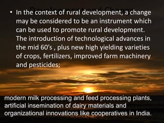Development and Change• In the context of rural development, a change
may be considered to be an instrument which
can be used to promote rural development.
The introduction of technological advances in
the mid 60’s , plus new high yielding varieties
of crops, fertilizers, improved farm machinery
and pesticides;
modern milk processing and feed processing plants,
artificial insemination of dairy materials and
organizational innovations like cooperatives in India.
 