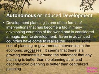 Autonomous or Induced Development
• Development planning is one of the forms of
interventions that has become a fad in many
developing countries of the world and is considered
a magic door to development. Even in advanced
countries have come to realize the need for some
sort of planning or government intervention in the
economic processes. It seems that there is a
growing consensus around the statement that any
planning is better than no planning at all and
decentralized planning is better than centralized
planning
 