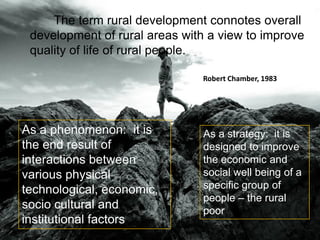 The term rural development connotes overall
development of rural areas with a view to improve
quality of life of rural people.
As a phenomenon: it is
the end result of
interactions between
various physical
technological, economic,
socio cultural and
institutional factors
As a strategy: it is
designed to improve
the economic and
social well being of a
specific group of
people – the rural
poor
Robert Chamber, 1983
 