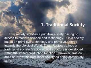 1. Traditional Society
This society signifies a primitive society having no
access to modern science and technology. It is a society
based on primi-tive technology and primitive attitude
towards the physical World. Thus, Rostow defines a
tradi­tional society “as one whose structure is developed
within the limited production function. However, Rostow
does not view this traditional society as being completely
static.
 