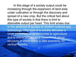 In this stage of a society output could be
increasing through the expansion of land area
under cultivation or through the discovery and
spread of a new crop. But the critical fact about
this type of society is that there is limit to
attainable output per head. This limit arises due
to the absence of access to modern science and
technology. This type of a society allocates a
large proportion of its resources to agriculture
and is characterized by a hierarchical social
structure in which there is little possibility for
vertical mobility.
 