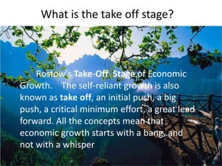What is the take off stage?
Rostow's Take-Off Stage of Economic
Growth. The self-reliant growth is also
known as take off, an initial push, a big
push, a critical minimum effort, a great lead
forward. All the concepts mean that
economic growth starts with a bang, and
not with a whisper
 