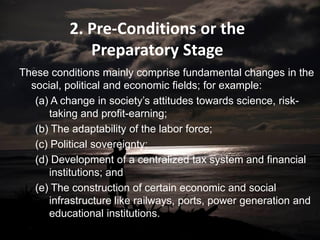 2. Pre-Conditions or the
Preparatory Stage
These conditions mainly comprise fundamental changes in the
social, political and economic fields; for example:
(a) A change in society’s attitudes towards science, risk-
taking and profit-earning;
(b) The adaptability of the labor force;
(c) Political sovereignty;
(d) Development of a centralized tax system and financial
institutions; and
(e) The construction of certain economic and social
infrastructure like railways, ports, power generation and
educational institutions.
 