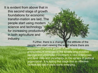 Further, there is a change in the attitude of the
people who start viewing the world where there are
possibilities of future growth. A new class of
entrepreneurs emerges in the society who mobilize
savings and undertake investment in new enterprises
and bear risks and uncertainty. In the sphere of political
organization, it is during this stage that an effective
centralized nation state starts emerging.
It is evident from above that in
this second stage of growth
foundations for economic
transfor-mation are laid. The
people start using modern
science and technology
for increasing productivity
in both agriculture and
industry.
 