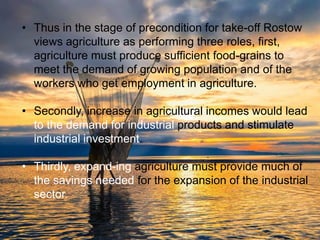 • Thus in the stage of precondition for take-off Rostow
views agriculture as performing three roles, first,
agriculture must produce sufficient food-grains to
meet the demand of growing population and of the
workers who get employment in agriculture.
• Secondly, increase in agricultural incomes would lead
to the demand for industrial products and stimulate
industrial investment.
• Thirdly, expand-ing agriculture must provide much of
the savings needed for the expansion of the industrial
sector.
 