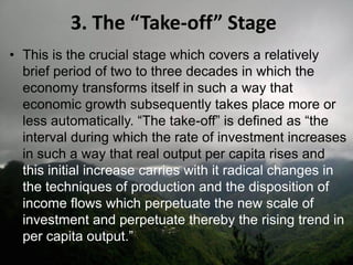 3. The “Take-off” Stage
• This is the crucial stage which covers a relatively
brief period of two to three decades in which the
economy transforms itself in such a way that
economic growth subsequently takes place more or
less automatically. “The take-off” is defined as “the
interval during which the rate of investment increases
in such a way that real output per capita rises and
this initial increase carries with it radical changes in
the techniques of production and the disposition of
income flows which perpetuate the new scale of
investment and perpetuate thereby the rising trend in
per capita output.”
 