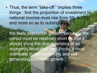 • Thus, the term “take-off ” implies three
things : first the proportion of investment to
national income must rise from 5% to 10%
and more so as to outstrip
the likely population growth; secondly, the
period must be relatively short so that it
should show the characteristics of an
economic revolution; and thirdly, it must
culminate in self-sustaining and self-
generating economic growth
 