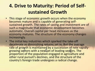 4. Drive to Maturity: Period of Self-
sustained Growth
• This stage of economic growth occurs when the economy
becomes mature and is capable of generating self-
sustained growth. The rates of saving and investment are of
such a magnitude that economic development becomes
automatic. Overall capital per head increases as the
economy matures. The structure of the economy changes
increasingly.
• The initial key industries which sparked the take-off
decelerate as diminishing returns set in. But the average
rate of growth is maintained by a succession of new rapidly-
growing sectors with a new set of leading sectors. The
proportion of the population engaged in agriculture and
other rural pursuit’s declines, and the structure of the
country’s foreign trade undergoes a radical change.
 