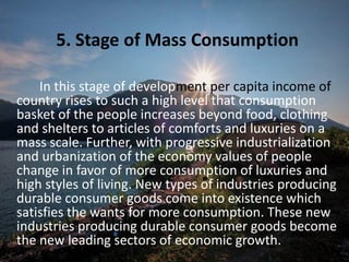 5. Stage of Mass Consumption
In this stage of development per capita income of
country rises to such a high level that consumption
basket of the people increases beyond food, clothing
and shelters to articles of comforts and luxuries on a
mass scale. Further, with progressive industrialization
and urbanization of the economy values of people
change in favor of more consumption of luxuries and
high styles of living. New types of industries producing
durable consumer goods come into existence which
satisfies the wants for more consumption. These new
industries producing durable consumer goods become
the new leading sectors of economic growth.
 