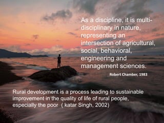 As a discipline, it is multi-
disciplinary in nature,
representing an
intersection of agricultural,
social, behavioral,
engineering and
management sciences.
Robert Chamber, 1983
Rural development is a process leading to sustainable
improvement in the quality of life of rural people,
especially the poor ( katar Singh, 2002)
 