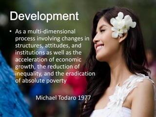 • As a multi-dimensional
process involving changes in
structures, attitudes, and
institutions as well as the
acceleration of economic
growth, the reduction of
inequality, and the eradication
of absolute poverty
Michael Todaro 1977
 