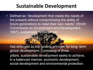 Sustainable Development
• Defined as “development that meets the needs of
the present without compromising the ability of
future generations to meet their own needs” (World
Commission on Environment and Development,
1987), sustainable development
has emerged as the guiding principle for long- term
global development. Consisting of three
pillars, sustainable development seeks to achieve,
in a balanced manner, economic development,
social development and environmental protection.
 