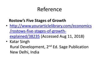 Reference
Rostow’s Five Stages of Growth
• http://www.yourarticlelibrary.com/economics
/rostows-five-stages-of-growth-
explained/38235 (Accessed Aug 11, 2018)
• Katar Singh
Rural Development, 2nd Ed. Sage Publication
New Delhi, India
 