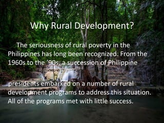 Why Rural Development?
The seriousness of rural poverty in the
Philippines has long been recognized. From the
1960s to the ’90s, a succession of Philippine
presidents embarked on a number of rural
development programs to address this situation.
All of the programs met with little success.
 