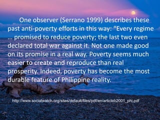 One observer (Serrano 1999) describes these
past anti-poverty efforts in this way: “Every regime
… promised to reduce poverty; the last two even
declared total war against it. Not one made good
on its promise in a real way. Poverty seems much
easier to create and reproduce than real
prosperity. Indeed, poverty has become the most
durable feature of Philippine reality.
http://www.socialwatch.org/sites/default/files/pdf/en/articleb2001_phi.pdf
 