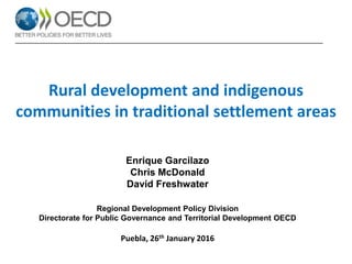 Enrique Garcilazo
Chris McDonald
David Freshwater
Regional Development Policy Division
Directorate for Public Governance and Territorial Development OECD
Puebla, 26th January 2016
Rural development and indigenous
communities in traditional settlement areas
 