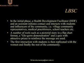 LBSC <ul><li>In the initial phase, a Health Development Facilitator (HDF) and an assistant initiates contact and interacts...