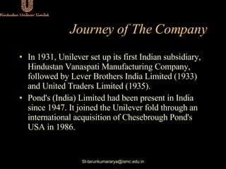 Journey of The Company <ul><li>In 1931, Unilever set up its first Indian subsidiary, Hindustan Vanaspati Manufacturing Com...
