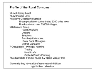 Profile of the Rural Consumer

>Low Literacy Level
>Low Income Level
>Massive Geographic Spread
        Urban population concentrated 3200 cities town
        Rural scattered over 630000 villages
>Reference Group
           Health Workers
           Doctors
           Teachers
           Panchayat Members
            Rural Bank Managers
           District Managers
Occupation – Principal Farming
             Trading
             Handicrafts
             Cattle & Poultry Farming
>Media Habits Fond of music T.V Radio Video Films

Generally they have a lot of reservation/inhibition
                   rigid in their behaviour
 