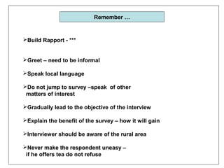 Remember …



Build Rapport - ***


Greet – need to be informal

Speak local language

Do not jump to survey –speak of other
 matters of interest

Gradually lead to the objective of the interview

Explain the benefit of the survey – how it will gain

Interviewer should be aware of the rural area

Never make the respondent uneasy –
 if he offers tea do not refuse
 
