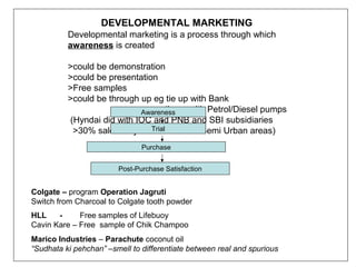 DEVELOPMENTAL MARKETING
          Developmental marketing is a process through which
          awareness is created

          >could be demonstration
          >could be presentation
          >Free samples
          >could be through up eg tie up with Bank
                            Awareness up with Petrol/Diesel pumps
                                     tie
          (Hyndai did with IOC and PNB and SBI subsidiaries
                               Trial
           >30% sale of Hyndai from Rural/Semi Urban areas)
                               Purchase


                        Post-Purchase Satisfaction


Colgate – program Operation Jagruti
Switch from Charcoal to Colgate tooth powder
HLL    -     Free samples of Lifebuoy
Cavin Kare – Free sample of Chik Champoo
Marico Industries – Parachute coconut oil
“Sudhata ki pehchan” –smell to differentiate between real and spurious
 