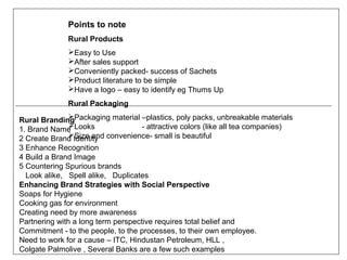 Points to note
              Rural Products
              Easy to Use
              After sales support
              Conveniently packed- success of Sachets
              Product literature to be simple
              Have a logo – easy to identify eg Thums Up
              Rural Packaging
              
Rural BrandingPackaging material –plastics, poly packs, unbreakable materials
1. Brand Name Looks
                                   - attractive colors (like all tea companies)
              Size and
2 Create Brand Identity convenience- small is beautiful
3 Enhance Recognition
4 Build a Brand Image
5 Countering Spurious brands
  Look alike, Spell alike, Duplicates
Enhancing Brand Strategies with Social Perspective
Soaps for Hygiene
Cooking gas for environment
Creating need by more awareness
Partnering with a long term perspective requires total belief and
Commitment - to the people, to the processes, to their own employee.
Need to work for a cause – ITC, Hindustan Petroleum, HLL ,
Colgate Palmolive , Several Banks are a few such examples
 