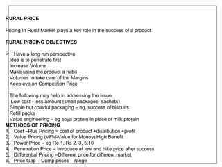 RURAL PRICE

Pricing In Rural Market plays a key role in the success of a product

RURAL PRICING OBJECTIVES

 Have a long run perspective
 Idea is to penetrate first
 Increase Volume
 Make using the product a habit
 Volumes to take care of the Margins
 Keep eye on Competition Price

  The following may help in addressing the issue
  Low cost –less amount (small packages- sachets)
  Simple but colorful packaging – eg. success of biscuits
  Refill packs
  Value engineering – eg soya protein in place of milk protein
METHODS OF PRICING
1. Cost –Plus Pricing = cost of product +distribution +profit
2. Value Pricing (VFM-Value for Money) High Benefit
3. Power Price – eg Re 1, Rs 2, 3, 5,10
4. Penetration Price – Introduce at low and hike price after success
5. Differential Pricing –Different price for different market
6. Price Gap – Comp prices – range
 