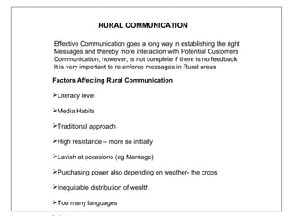 RURAL COMMUNICATION

Effective Communication goes a long way in establishing the right
Messages and thereby more interaction with Potential Customers
Communication, however, is not complete if there is no feedback
It is very important to re enforce messages in Rural areas

Factors Affecting Rural Communication

Literacy level

Media Habits

Traditional approach

High resistance – more so initially

Lavish at occasions (eg Marriage)

Purchasing power also depending on weather- the crops

Inequitable distribution of wealth

Too many languages
 