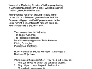 You are the Marketing Director of A Company dealing
in Consumer Durables (TV, Fridge, Washing Machine
Music System, Microwave etc).
Your business has been growing steadily in the
Urban Market – however, you are aware that the
Business will grow manifold if you also cater to the
Rural market. (Present growth rate has been 8%.
You are targeting a growth of 14%)

     Take into account the following
     The Target Audience
     The Product proposition
     Distribution Strategies and Sales Forecast
     Pricing Strategies
     Promotional Strategies

     How the above strategies will help in achieving the
     Business Objectives.

     While making the presentation – you need to be clear on
     1. Why you chose to launch the particular product
     2. Why did you chose the particular location
        (Opportunity Assessment)
 