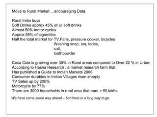 Move to Rural Market …encouraging Data

Rural India buys
Soft Drinks approx 45% of all soft drinks
Almost 50% motor cycles
Approx 55% of cigarettes
Half the total market for TV,Fans, pressure cooker, bicycles
                          Washing soap, tea, lades,
                          salt,
                          toothpowder

Coca Cola is growing over 35% in Rural areas compared to Over 22 % in Urban
According to Hasna Research , a market research farm that
Has published a Guide to Indian Markets 2006
Consumer durables in Indian Villages risen sharply
TV Sales up by 200%
Motorcycle by 77%
There are 3000 households in rural area that earn > 50 lakhs
We have come some way ahead – but there is a long way to go
 