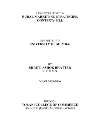 A PROJECT REPORT ON
RURAL MARKETING STRATEGIES.
CONTEXT:- HLL
SUBMITTED TO
UNIVERSITY OF MUMBAI
BY
SHRUTI ASHOK BHATTER
T. Y. B.M.S.
YEAR 2005-2006
THROUGH
TOLANI COLLEGE OF COMMERCE
ANDHERI (EAST), MUMBAI – 400 093
 