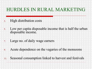 HURDLES IN RURAL MARKETING High distribution costs Low per capita disposable income that is half the urban disposable income. Large no. of daily wage earners Acute dependence on the vagaries of the monsoons Seasonal consumption linked to harvest and festivals 